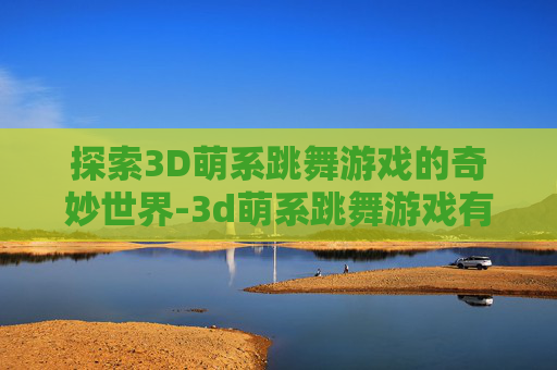 探索3D萌系跳舞游戏的奇妙世界-3d萌系跳舞游戏有哪些 探索3D萌系跳舞游戏的奇妙世界-3d萌系跳舞游戏有哪些