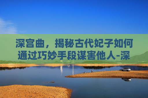 深宫曲,揭秘古代妃子如何通过巧妙手段谋害他人-深宫曲妃子怎么疯掉 深宫曲,揭秘古代妃子如何通过巧妙手段谋害他人-深宫曲妃子怎么疯掉