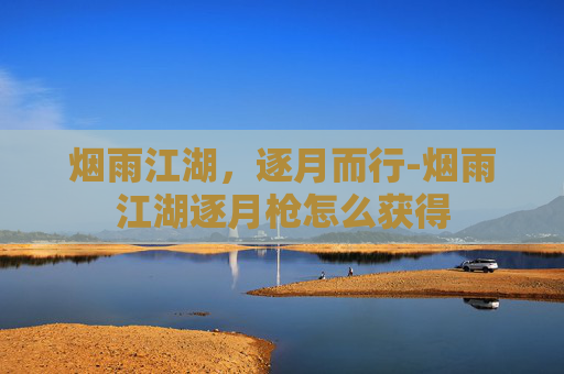 烟雨江湖,逐月而行-烟雨江湖逐月枪怎么获得 烟雨江湖,逐月而行-烟雨江湖逐月枪怎么获得