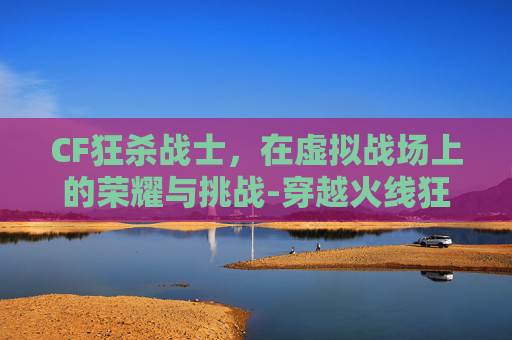 CF狂杀战士，在虚拟战场上的荣耀与挑战-穿越火线狂杀战弓在哪里刷?
