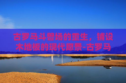 古罗马斗兽场的重生,铺设木地板的现代愿景-古罗马斗兽场要铺木地板吗 古罗马斗兽场的重生,铺设木地板的现代愿景-古罗马斗兽场要铺木地板吗