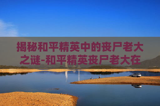 揭秘和平精英中的丧尸老大之谜-和平精英丧尸老大在哪直播