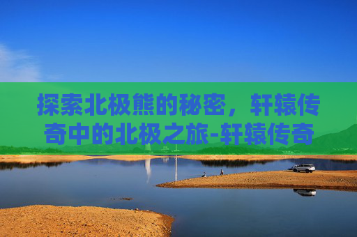 探索北极熊的秘密,轩辕传奇中的北极之旅-轩辕传奇寻找北极熊怎么过 探索北极熊的秘密,轩辕传奇中的北极之旅-轩辕传奇寻找北极熊怎么过