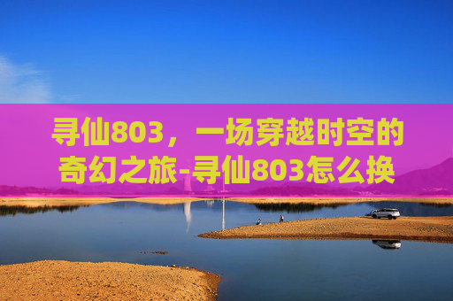 寻仙803,一场穿越时空的奇幻之旅-寻仙803怎么换 寻仙803,一场穿越时空的奇幻之旅-寻仙803怎么换