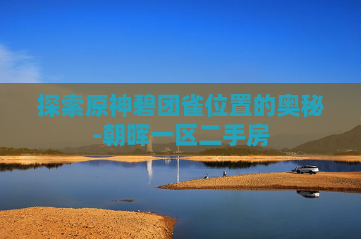 探索原神碧团雀位置的奥秘-朝晖一区二手房 探索原神碧团雀位置的奥秘-朝晖一区二手房