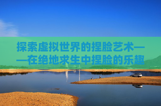 探索虚拟世界的捏脸艺术——在绝地求生中捏脸的乐趣-吃鸡捏脸在哪里打开 探索虚拟世界的捏脸艺术——在绝地求生中捏脸的乐趣-吃鸡捏脸在哪里打开