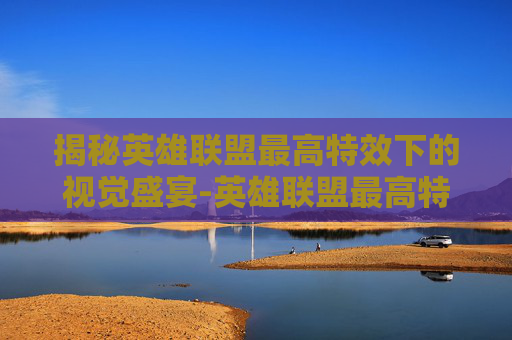 揭秘英雄联盟最高特效下的视觉盛宴-英雄联盟最高特效