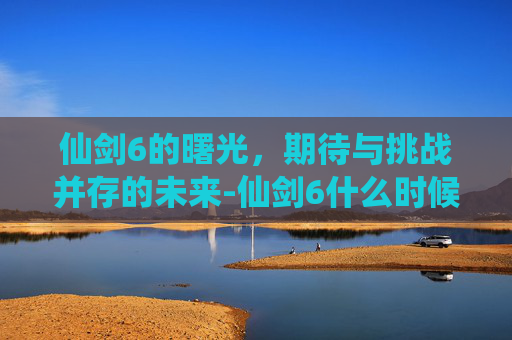 仙剑6的曙光，期待与挑战并存的未来-仙剑6什么时候出的