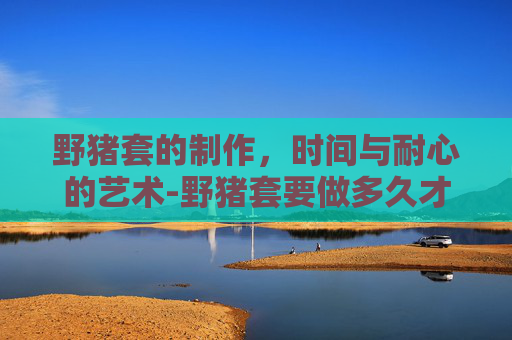 野猪套的制作,时间与耐心的艺术-野猪套要做多久才能用 野猪套的制作,时间与耐心的艺术-野猪套要做多久才能用