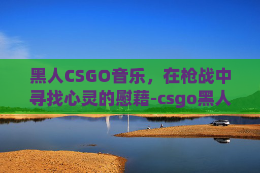黑人CSGO音乐,在枪战中寻找心灵的慰藉-csgo黑人选手 黑人CSGO音乐,在枪战中寻找心灵的慰藉-csgo黑人选手