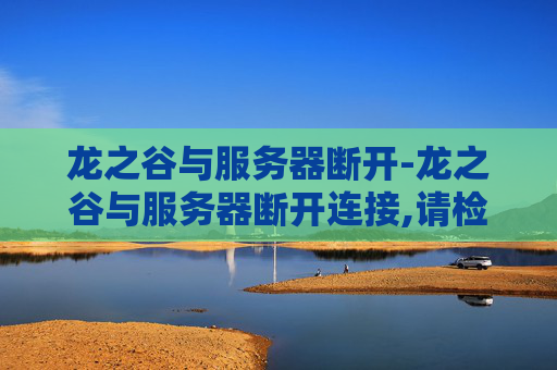 龙之谷与服务器断开-龙之谷与服务器断开连接,请检查网络情况 龙之谷与服务器断开-龙之谷与服务器断开连接,请检查网络情况