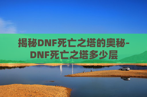 揭秘DNF死亡之塔的奥秘-DNF死亡之塔多少层 揭秘DNF死亡之塔的奥秘-DNF死亡之塔多少层