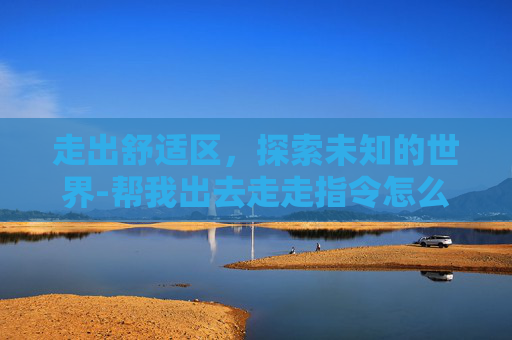 走出舒适区,探索未知的世界-帮我出去走走指令怎么写 走出舒适区,探索未知的世界-帮我出去走走指令怎么写