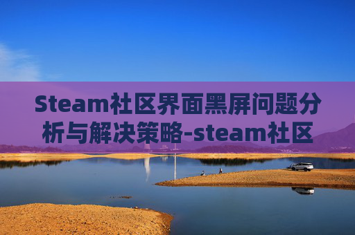 Steam社区界面黑屏问题分析与解决策略-steam社区打开黑屏 Steam社区界面黑屏问题分析与解决策略-steam社区打开黑屏