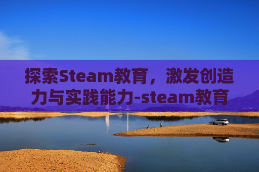 探索Steam教育,激发创造力与实践能力-steam教育活动设计 探索Steam教育,激发创造力与实践能力-steam教育活动设计