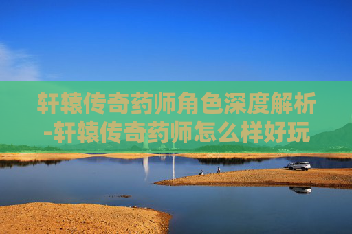 轩辕传奇药师角色深度解析-轩辕传奇药师怎么样好玩吗 轩辕传奇药师角色深度解析-轩辕传奇药师怎么样好玩吗