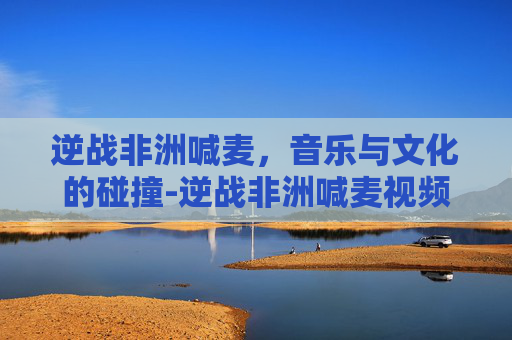 逆战非洲喊麦，音乐与文化的碰撞-逆战非洲喊麦视频