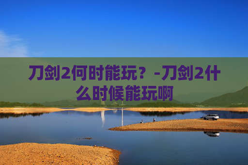 刀剑2何时能玩?-刀剑2什么时候能玩啊 刀剑2何时能玩?-刀剑2什么时候能玩啊