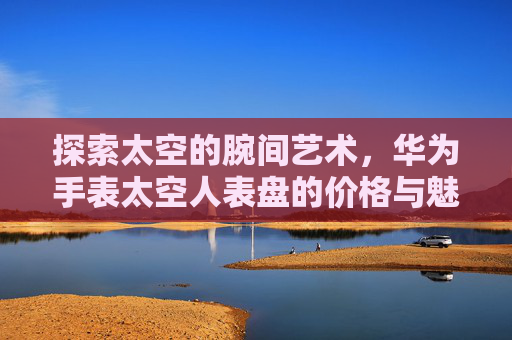 探索太空的腕间艺术,华为手表太空人表盘的价格与魅力-华为手表太空人表盘多少钱一套 探索太空的腕间艺术,华为手表太空人表盘的价格与魅力-华为手表太空人表盘多少钱一套
