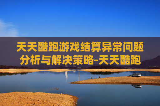 天天酷跑游戏结算异常问题分析与解决策略-天天酷跑游戏结算异常是什么原因? 天天酷跑游戏结算异常问题分析与解决策略-天天酷跑游戏结算异常是什么原因?