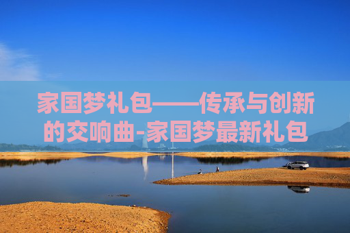 家国梦礼包——传承与创新的交响曲-家国梦最新礼包 家国梦礼包——传承与创新的交响曲-家国梦最新礼包
