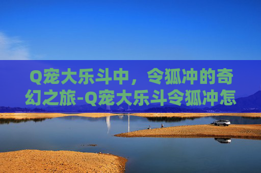 Q宠大乐斗中,令狐冲的奇幻之旅-Q宠大乐斗令狐冲怎么获取 Q宠大乐斗中,令狐冲的奇幻之旅-Q宠大乐斗令狐冲怎么获取