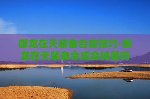 御龙在天装备合成技巧-御龙在天装备合成会掉星吗 御龙在天装备合成技巧-御龙在天装备合成会掉星吗