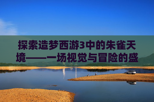 探索造梦西游3中的朱雀天境——一场视觉与冒险的盛宴-造梦西游3朱雀天境在哪里 探索造梦西游3中的朱雀天境——一场视觉与冒险的盛宴-造梦西游3朱雀天境在哪里