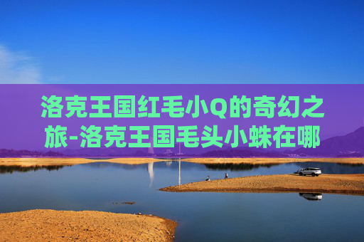 洛克王国红毛小Q的奇幻之旅-洛克王国毛头小蛛在哪抓 洛克王国红毛小Q的奇幻之旅-洛克王国毛头小蛛在哪抓