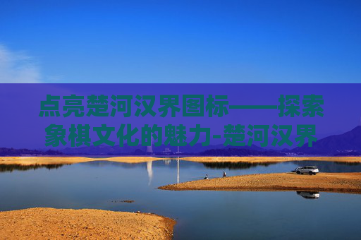 点亮楚河汉界图标——探索象棋文化的魅力-楚河汉界关了以后还能玩吗 点亮楚河汉界图标——探索象棋文化的魅力-楚河汉界关了以后还能玩吗