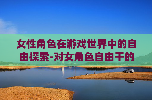 女性角色在游戏世界中的自由探索-对女角色自由干的游戏rpg