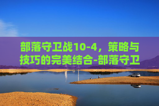部落守卫战10-4,策略与技巧的完美结合-部落守卫战10 5 部落守卫战10-4,策略与技巧的完美结合-部落守卫战10 5