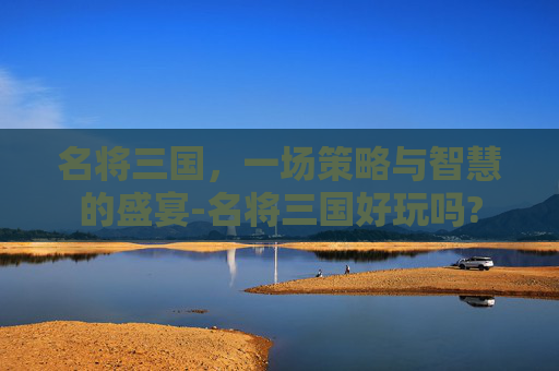 名将三国,一场策略与智慧的盛宴-名将三国好玩吗? 名将三国,一场策略与智慧的盛宴-名将三国好玩吗?