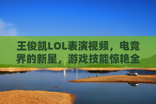 王俊凯LOL表演视频，电竞界的新星，游戏技能惊艳全场-王俊凯lol表演视频大全