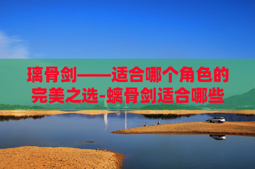 璃骨剑——适合哪个角色的完美之选-螭骨剑适合哪些角色 璃骨剑——适合哪个角色的完美之选-螭骨剑适合哪些角色
