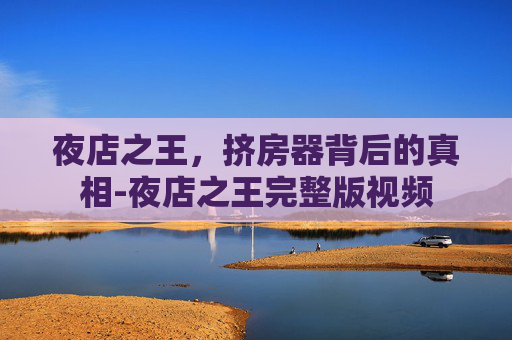 夜店之王,挤房器背后的真相-夜店之王完整版视频 夜店之王,挤房器背后的真相-夜店之王完整版视频