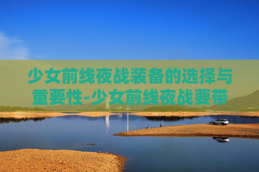 少女前线夜战装备的选择与重要性-少女前线夜战要带夜战装备吗2023 少女前线夜战装备的选择与重要性-少女前线夜战要带夜战装备吗2023