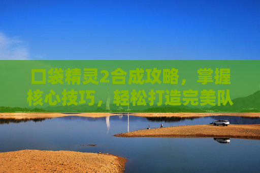 口袋精灵2合成攻略，掌握核心技巧，轻松打造完美队伍-口袋精灵2合成攻略