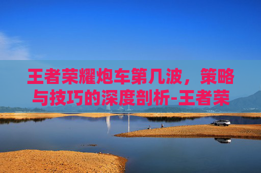 王者荣耀炮车第几波,策略与技巧的深度剖析-王者荣耀炮车第几波可以打 王者荣耀炮车第几波,策略与技巧的深度剖析-王者荣耀炮车第几波可以打
