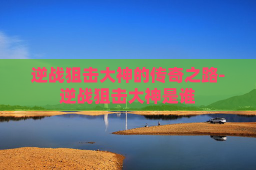 逆战狙击大神的传奇之路-逆战狙击大神是谁
