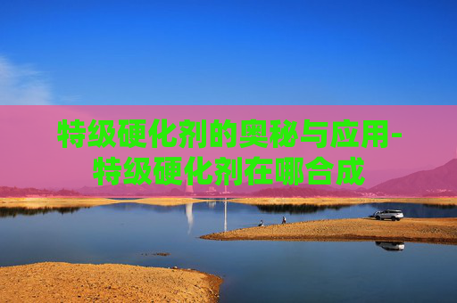 特级硬化剂的奥秘与应用-特级硬化剂在哪合成 特级硬化剂的奥秘与应用-特级硬化剂在哪合成
