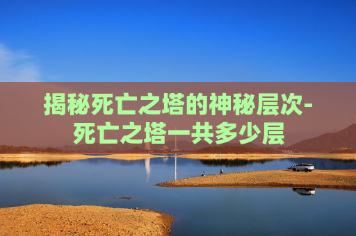 揭秘死亡之塔的神秘层次-死亡之塔一共多少层 揭秘死亡之塔的神秘层次-死亡之塔一共多少层