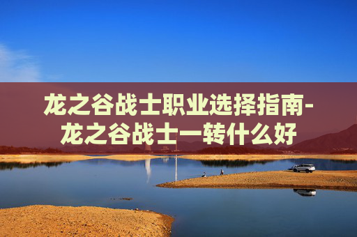 龙之谷战士职业选择指南-龙之谷战士一转什么好 龙之谷战士职业选择指南-龙之谷战士一转什么好