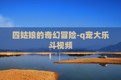 四姑娘的奇幻冒险-q宠大乐斗视频 四姑娘的奇幻冒险-q宠大乐斗视频