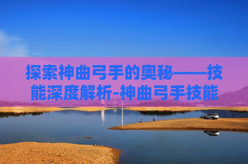 探索神曲弓手的奥秘——技能深度解析-神曲弓手技能加点 探索神曲弓手的奥秘——技能深度解析-神曲弓手技能加点
