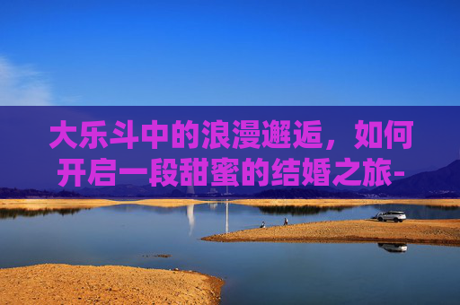 大乐斗中的浪漫邂逅，如何开启一段甜蜜的结婚之旅-大乐斗怎么玩