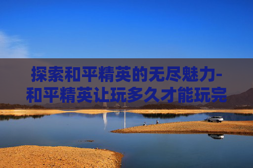 探索和平精英的无尽魅力-和平精英让玩多久才能玩完 探索和平精英的无尽魅力-和平精英让玩多久才能玩完