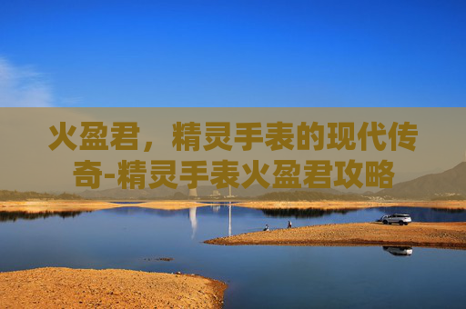 火盈君,精灵手表的现代传奇-精灵手表火盈君攻略 火盈君,精灵手表的现代传奇-精灵手表火盈君攻略