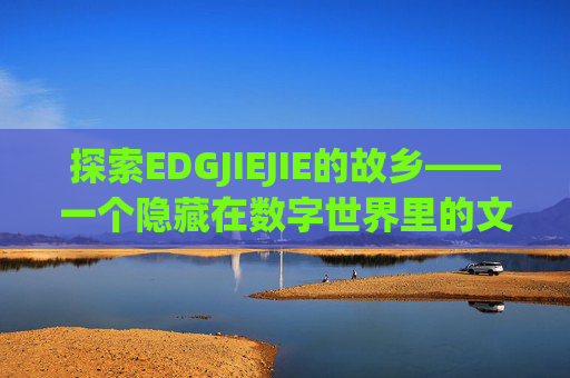探索EDGJIEJIE的故乡——一个隐藏在数字世界里的文化宝藏-edg jiejie 哪里人 探索EDGJIEJIE的故乡——一个隐藏在数字世界里的文化宝藏-edg jiejie 哪里人