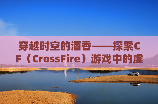 穿越时空的酒香——探索CF（CrossFire）游戏中的虚拟酒精文化-cf救世主的枪叫什么